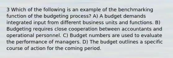 3 Which of the following is an example of the benchmarking function of the budgeting process? A) A budget demands integrated input from different business units and functions. B) Budgeting requires close cooperation between accountants and operational personnel. C) Budget numbers are used to evaluate the performance of managers. D) The budget outlines a specific course of action for the coming period.