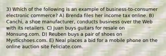 3) Which of the following is an example of business-to-consumer electronic commerce? A) Brenda files her income tax online. B) Canchi, a shoe manufacturer, conducts business over the Web with its retailers. C) Juan buys guitars for resale on Monsung.com. D) Reuben buys a pair of shoes on Mysticshoes.com. E) Neal places a bid for a mobile phone on the online auction site Feliciate.com.