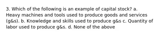 3. Which of the following is an example of capital stock? a. Heavy machines and tools used to produce goods and services (g&s). b. Knowledge and skills used to produce g&s c. Quantity of labor used to produce g&s. d. None of the above