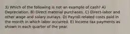 3) Which of the following is not an example of cash? A) Depreciation. B) Direct material purchases. C) Direct-labor and other wage and salary outlays. D) Payroll-related costs paid in the month in which labor occurred. E) Income tax payments as shown in each quarter of the year.