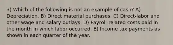 3) Which of the following is not an example of cash? A) Depreciation. B) Direct material purchases. C) Direct-labor and other wage and salary outlays. D) Payroll-related costs paid in the month in which labor occurred. E) Income tax payments as shown in each quarter of the year.