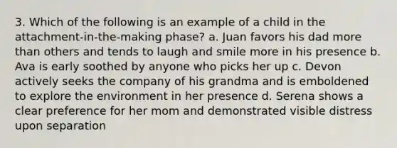 3. Which of the following is an example of a child in the attachment-in-the-making phase? a. Juan favors his dad more than others and tends to laugh and smile more in his presence b. Ava is early soothed by anyone who picks her up c. Devon actively seeks the company of his grandma and is emboldened to explore the environment in her presence d. Serena shows a clear preference for her mom and demonstrated visible distress upon separation