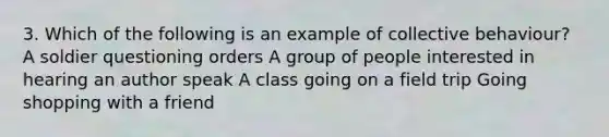 3. Which of the following is an example of collective behaviour? A soldier questioning orders A group of people interested in hearing an author speak A class going on a field trip Going shopping with a friend