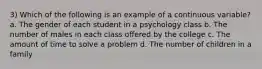 3) Which of the following is an example of a continuous variable? a. The gender of each student in a psychology class b. The number of males in each class offered by the college c. The amount of time to solve a problem d. The number of children in a family