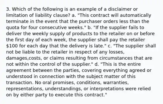 3. Which of the following is an example of a disclaimer or limitation of liability clause? a. "This contract will automatically terminate in the event that the purchaser orders less than the quota for four consecutive weeks." b. "If the supplier fails to deliver the weekly supply of products to the retailer on or before the first day of each week, the supplier shall pay the retailer 100 for each day that the delivery is late." c. "The supplier shall not be liable to the retailer in respect of any losses, damages,costs, or claims resulting from circumstances that are not within the control of the supplier." d. "This is the entire agreement between the parties, covering everything agreed or understood in connection with the subject matter of this transaction. No oral promises, conditions, warranties, representations, understandings, or interpretations were relied on by either party to execute this contract."