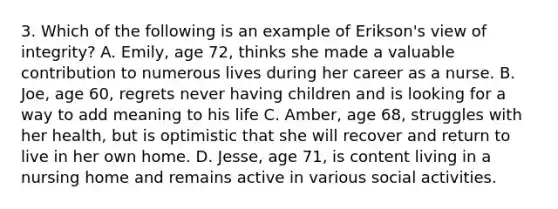 3. Which of the following is an example of Erikson's view of integrity? A. Emily, age 72, thinks she made a valuable contribution to numerous lives during her career as a nurse. B. Joe, age 60, regrets never having children and is looking for a way to add meaning to his life C. Amber, age 68, struggles with her health, but is optimistic that she will recover and return to live in her own home. D. Jesse, age 71, is content living in a nursing home and remains active in various social activities.