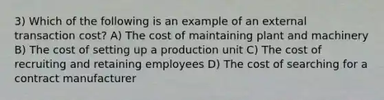 3) Which of the following is an example of an external transaction cost? A) The cost of maintaining plant and machinery B) The cost of setting up a production unit C) The cost of recruiting and retaining employees D) The cost of searching for a contract manufacturer