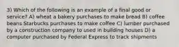 3) Which of the following is an example of a final good or service? A) wheat a bakery purchases to make bread B) coffee beans Starbucks purchases to make coffee C) lumber purchased by a construction company to used in building houses D) a computer purchased by Federal Express to track shipments