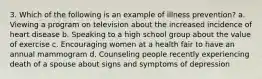 3. Which of the following is an example of illness prevention? a. Viewing a program on television about the increased incidence of heart disease b. Speaking to a high school group about the value of exercise c. Encouraging women at a health fair to have an annual mammogram d. Counseling people recently experiencing death of a spouse about signs and symptoms of depression