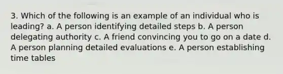 3. Which of the following is an example of an individual who is leading? a. A person identifying detailed steps b. A person delegating authority c. A friend convincing you to go on a date d. A person planning detailed evaluations e. A person establishing time tables