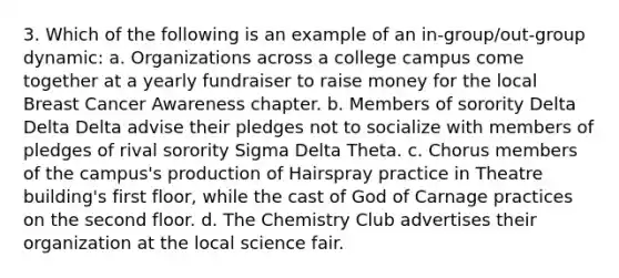 3. Which of the following is an example of an in-group/out-group dynamic: a. Organizations across a college campus come together at a yearly fundraiser to raise money for the local Breast Cancer Awareness chapter. b. Members of sorority Delta Delta Delta advise their pledges not to socialize with members of pledges of rival sorority Sigma Delta Theta. c. Chorus members of the campus's production of Hairspray practice in Theatre building's first floor, while the cast of God of Carnage practices on the second floor. d. The Chemistry Club advertises their organization at the local science fair.