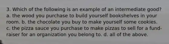 3. Which of the following is an example of an intermediate good? a. the wood you purchase to build yourself bookshelves in your room. b. the chocolate you buy to make yourself some cookies. c. the pizza sauce you purchase to make pizzas to sell for a fund-raiser for an organization you belong to. d. all of the above.