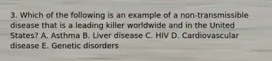 3. Which of the following is an example of a non-transmissible disease that is a leading killer worldwide and in the United States? A. Asthma B. Liver disease C. HIV D. Cardiovascular disease E. Genetic disorders