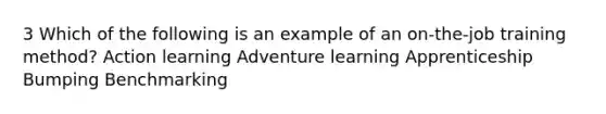 3 Which of the following is an example of an on-the-job training method? Action learning Adventure learning Apprenticeship Bumping Benchmarking