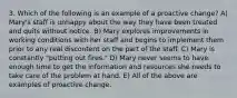 3. Which of the following is an example of a proactive change? A) Mary's staff is unhappy about the way they have been treated and quits without notice. B) Mary explores improvements in working conditions with her staff and begins to implement them prior to any real discontent on the part of the staff. C) Mary is constantly "putting out fires." D) Mary never seems to have enough time to get the information and resources she needs to take care of the problem at hand. E) All of the above are examples of proactive change.