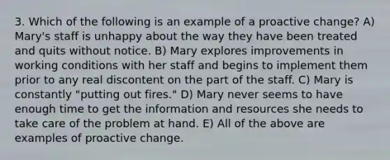 3. Which of the following is an example of a proactive change? A) Mary's staff is unhappy about the way they have been treated and quits without notice. B) Mary explores improvements in working conditions with her staff and begins to implement them prior to any real discontent on the part of the staff. C) Mary is constantly "putting out fires." D) Mary never seems to have enough time to get the information and resources she needs to take care of the problem at hand. E) All of the above are examples of proactive change.