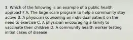 3. Which of the following is an example of a public health approach? A. The large scale program to help a community stay active B. A physician counseling an individual patient on the need to exercise C. A physician encouraging a family to vaccinate their children D. A community health worker testing initial cases of disease