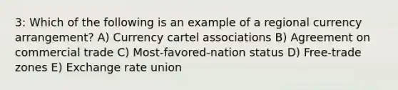 3: Which of the following is an example of a regional currency arrangement? A) Currency cartel associations B) Agreement on commercial trade C) Most-favored-nation status D) Free-trade zones E) Exchange rate union