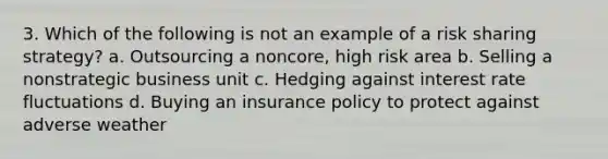 3. Which of the following is not an example of a risk sharing strategy? a. Outsourcing a noncore, high risk area b. Selling a nonstrategic business unit c. Hedging against interest rate fluctuations d. Buying an insurance policy to protect against adverse weather