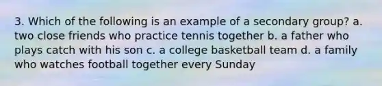 3. Which of the following is an example of a secondary group? a. two close friends who practice tennis together b. a father who plays catch with his son c. a college basketball team d. a family who watches football together every Sunday