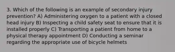 3. Which of the following is an example of secondary injury prevention? A) Administering oxygen to a patient with a closed head injury B) Inspecting a child safety seat to ensure that it is installed properly C) Transporting a patient from home to a physical therapy appointment D) Conducting a seminar regarding the appropriate use of bicycle helmets