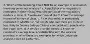 3. Which of the following would NOT be an example of a situation involving univariate analysis? a. A publisher of a magazine is interested in determining what proportion of the magazine's readers is male. b. A restaurant would like to know the average income of its typical diner. c. A car dealership is particularly interested in whether or not people who own vans are more or less likely to finance auto purchases compared with people who don't own vans. d. A service provider needs to know her customer's average level of satisfaction with the services provided. e. All of these are examples for which univariate analysis could be performed.