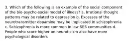 3. Which of the following is an example of the social component of the bio-psycho-social model of illness? a. Irrational thought patterns may be related to depression b. Excesses of the neurotransmitter dopamine may be implicated in schizophrenia c. Schizophrenia is more common in low SES communities d. People who score higher on neuroticism also have more psychological disorders