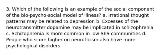 3. Which of the following is an example of the social component of the bio-psycho-social model of illness? a. Irrational thought patterns may be related to depression b. Excesses of the neurotransmitter dopamine may be implicated in schizophrenia c. Schizophrenia is more common in low SES communities d. People who score higher on neuroticism also have more psychological disorders