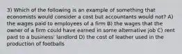 3) Which of the following is an example of something that economists would consider a cost but accountants would not? A) the wages paid to employees of a firm B) the wages that the owner of a firm could have earned in some alternative job C) rent paid to a business' landlord D) the cost of leather used in the production of footballs