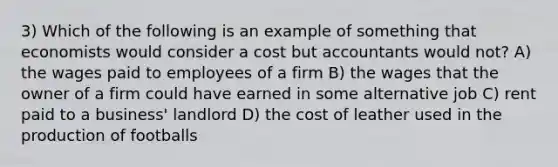 3) Which of the following is an example of something that economists would consider a cost but accountants would not? A) the wages paid to employees of a firm B) the wages that the owner of a firm could have earned in some alternative job C) rent paid to a business' landlord D) the cost of leather used in the production of footballs