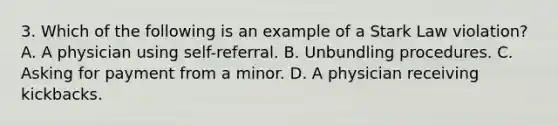 3. Which of the following is an example of a Stark Law violation? A. A physician using self-referral. B. Unbundling procedures. C. Asking for payment from a minor. D. A physician receiving kickbacks.