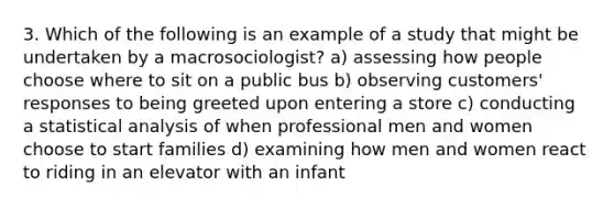 3. Which of the following is an example of a study that might be undertaken by a macrosociologist? a) assessing how people choose where to sit on a public bus b) observing customers' responses to being greeted upon entering a store c) conducting a statistical analysis of when professional men and women choose to start families d) examining how men and women react to riding in an elevator with an infant