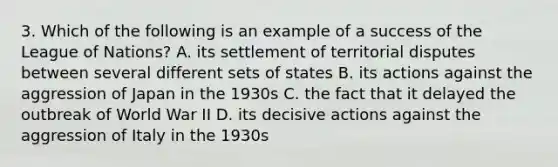 3. Which of the following is an example of a success of the League of Nations? A. its settlement of territorial disputes between several different sets of states B. its actions against the aggression of Japan in the 1930s C. the fact that it delayed the outbreak of World War II D. its decisive actions against the aggression of Italy in the 1930s