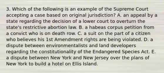 3. Which of the following is an example of the Supreme Court accepting a case based on original jurisdiction? A. an appeal by a state regarding the decision of a lower court to overturn the state's restrictive abortion law. B. a habeas corpus petition from a convict who is on death row. C. a suit on the part of a citizen who believes his 1st Amendment rights are being violated. D. a dispute between environmentalists and land developers regarding the constitutionality of the Endangered Species Act. E. a dispute between New York and New Jersey over the plans of New York to build a hotel on Ellis Island.