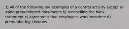 3) All of the following are examples of a control activity except a) using prenumbered documents b) reconciling the bank statement c) agreement that employees work overtime d) prenumbering cheques