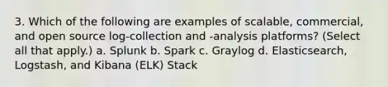 3. Which of the following are examples of scalable, commercial, and open source log-collection and -analysis platforms? (Select all that apply.) a. Splunk b. Spark c. Graylog d. Elasticsearch, Logstash, and Kibana (ELK) Stack