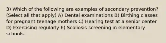 3) Which of the following are examples of secondary prevention? (Select all that apply) A) Dental examinations B) Birthing classes for pregnant teenage mothers C) Hearing test at a senior center D) Exercising regularly E) Scoliosis screening in elementary schools.