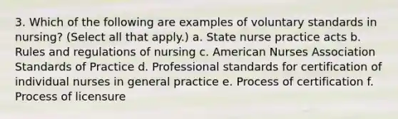 3. Which of the following are examples of voluntary standards in nursing? (Select all that apply.) a. State nurse practice acts b. Rules and regulations of nursing c. American Nurses Association Standards of Practice d. Professional standards for certification of individual nurses in general practice e. Process of certification f. Process of licensure