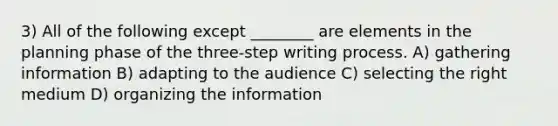 3) All of the following except ________ are elements in the planning phase of the three-step writing process. A) gathering information B) adapting to the audience C) selecting the right medium D) organizing the information