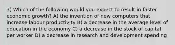 3) Which of the following would you expect to result in faster economic growth? A) the invention of new computers that increase labour productivity B) a decrease in the average level of education in the economy C) a decrease in the stock of capital per worker D) a decrease in research and development spending