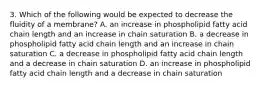 3. Which of the following would be expected to decrease the fluidity of a membrane? A. an increase in phospholipid fatty acid chain length and an increase in chain saturation B. a decrease in phospholipid fatty acid chain length and an increase in chain saturation C. a decrease in phospholipid fatty acid chain length and a decrease in chain saturation D. an increase in phospholipid fatty acid chain length and a decrease in chain saturation