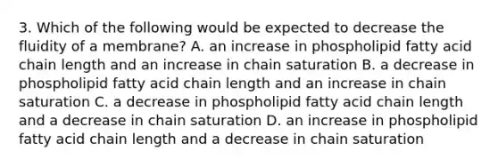 3. Which of the following would be expected to decrease the fluidity of a membrane? A. an increase in phospholipid fatty acid chain length and an increase in chain saturation B. a decrease in phospholipid fatty acid chain length and an increase in chain saturation C. a decrease in phospholipid fatty acid chain length and a decrease in chain saturation D. an increase in phospholipid fatty acid chain length and a decrease in chain saturation