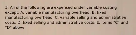 3. All of the following are expensed under variable costing except: A. variable manufacturing overhead. B. fixed manufacturing overhead. C. variable selling and administrative costs. D. fixed selling and administrative costs. E. items "C" and "D" above