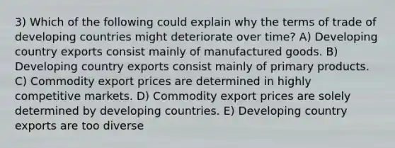 3) Which of the following could explain why the terms of trade of developing countries might deteriorate over time? A) Developing country exports consist mainly of manufactured goods. B) Developing country exports consist mainly of primary products. C) Commodity export prices are determined in highly competitive markets. D) Commodity export prices are solely determined by developing countries. E) Developing country exports are too diverse