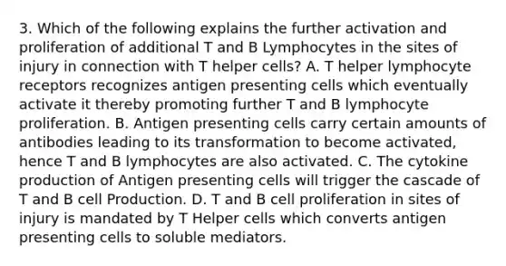 3. Which of the following explains the further activation and proliferation of additional T and B Lymphocytes in the sites of injury in connection with T helper cells? A. T helper lymphocyte receptors recognizes antigen presenting cells which eventually activate it thereby promoting further T and B lymphocyte proliferation. B. Antigen presenting cells carry certain amounts of antibodies leading to its transformation to become activated, hence T and B lymphocytes are also activated. C. The cytokine production of Antigen presenting cells will trigger the cascade of T and B cell Production. D. T and B cell proliferation in sites of injury is mandated by T Helper cells which converts antigen presenting cells to soluble mediators.