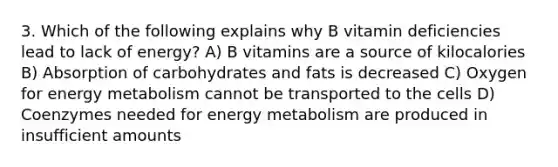 3. Which of the following explains why B vitamin deficiencies lead to lack of energy? A) B vitamins are a source of kilocalories B) Absorption of carbohydrates and fats is decreased C) Oxygen for energy metabolism cannot be transported to the cells D) Coenzymes needed for energy metabolism are produced in insufficient amounts