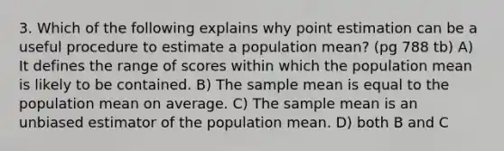 3. Which of the following explains why point estimation can be a useful procedure to estimate a population mean? (pg 788 tb) A) It defines the range of scores within which the population mean is likely to be contained. B) The sample mean is equal to the population mean on average. C) The sample mean is an unbiased estimator of the population mean. D) both B and C