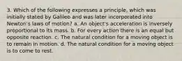 3. Which of the following expresses a principle, which was initially stated by Galileo and was later incorporated into Newton's laws of motion? a. An object's acceleration is inversely proportional to its mass. b. For every action there is an equal but opposite reaction. c. The natural condition for a moving object is to remain in motion. d. The natural condition for a moving object is to come to rest.