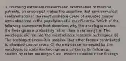 3. Following extensive research and examination of multiple patients, an oncologist makes the assertion that environmental contamination is the most probable cause of elevated cancer rates observed in the population of a specific area. Which of the following statements best describes why the oncologist states the findings as a probability rather than a certainty? A) The oncologist did not use the most reliable research techniques. B) The oncologist knows it is possible that other factors contributed to elevated cancer rates. C) More evidence is needed for the oncologist to state the findings as a certainty. D) Follow-up studies by other oncologists are needed to validate the findings.