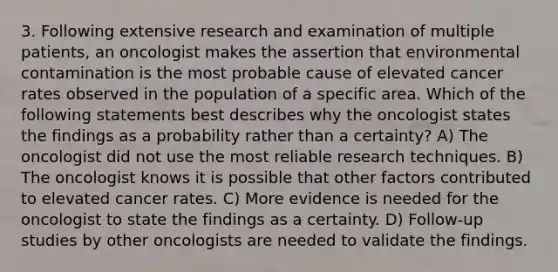 3. Following extensive research and examination of multiple patients, an oncologist makes the assertion that environmental contamination is the most probable cause of elevated cancer rates observed in the population of a specific area. Which of the following statements best describes why the oncologist states the findings as a probability rather than a certainty? A) The oncologist did not use the most reliable research techniques. B) The oncologist knows it is possible that other factors contributed to elevated cancer rates. C) More evidence is needed for the oncologist to state the findings as a certainty. D) Follow-up studies by other oncologists are needed to validate the findings.